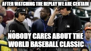 League officials are going to the instant replay... | AFTER WATCHING THE REPLAY WE ARE CERTAIN; NOBODY CARES ABOUT THE WORLD BASEBALL CLASSIC | image tagged in baseball umpires,wbc,funny memes,memes,funny because it's true,nobody cares | made w/ Imgflip meme maker