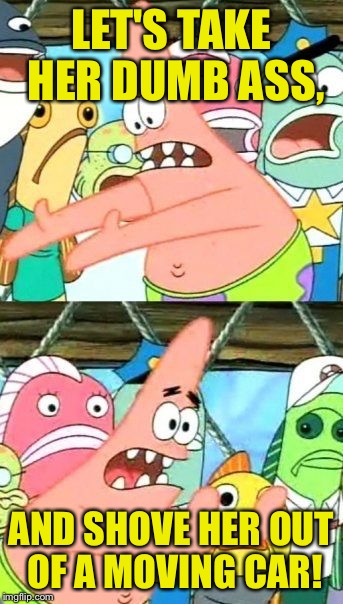 Put It Somewhere Else Patrick Meme | LET'S TAKE HER DUMB ASS, AND SHOVE HER OUT OF A MOVING CAR! | image tagged in memes,put it somewhere else patrick | made w/ Imgflip meme maker