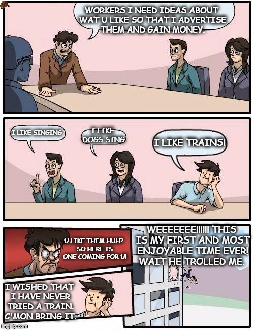 Boardroom Meeting Suggestion Meme | WORKERS I NEED IDEAS ABOUT WAT U LIKE SO THAT I ADVERTISE THEM AND GAIN MONEY. I LIKE SINGING; I LIKE DOGS SING; I LIKE TRAINS! WEEEEEEE!!!!!! THIS IS MY FIRST AND MOST ENJOYABLE TIME EVER! WAIT HE TROLLED ME. U LIKE THEM HUH? SO HERE IS ONE COMING FOR U! I WISHED THAT I HAVE NEVER TRIED A TRAIN. C'MON BRING IT. | image tagged in memes,boardroom meeting suggestion,scumbag | made w/ Imgflip meme maker