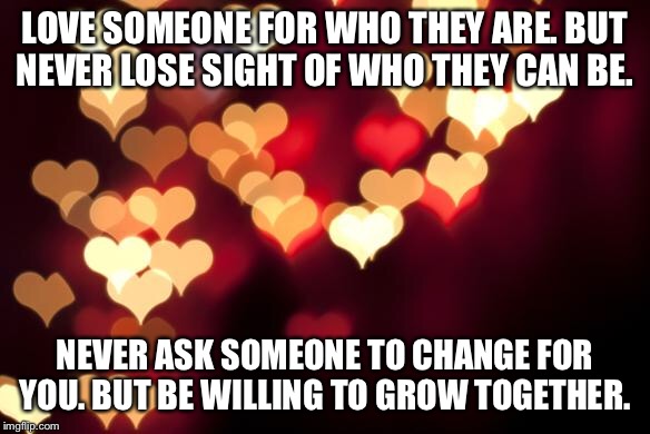 hearts | LOVE SOMEONE FOR WHO THEY ARE. BUT NEVER LOSE SIGHT OF WHO THEY CAN BE. NEVER ASK SOMEONE TO CHANGE FOR YOU. BUT BE WILLING TO GROW TOGETHER. | image tagged in hearts | made w/ Imgflip meme maker