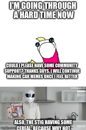 Life  | I'M GOING THROUGH A HARD TIME NOW; COULD I PLEASE HAVE SOME COMMUNITY SUPPORT? THANKS GUYS. I WILL CONTINUE MAKING CAR MEMES ONCE I FEEL BETTER; ALSO, THE STIG HAVING SOME CEREAL. BECAUSE WHY NOT. | image tagged in memes | made w/ Imgflip meme maker