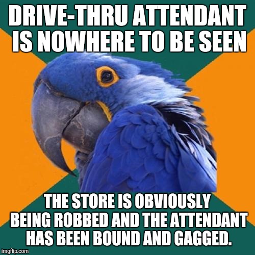 Paranoid Parrot | DRIVE-THRU ATTENDANT IS NOWHERE TO BE SEEN; THE STORE IS OBVIOUSLY BEING ROBBED AND THE ATTENDANT HAS BEEN BOUND AND GAGGED. | image tagged in memes,paranoid parrot | made w/ Imgflip meme maker