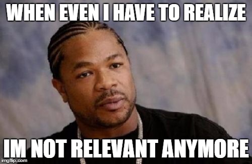 Serious Xzibit | WHEN EVEN I HAVE TO REALIZE; IM NOT RELEVANT ANYMORE | image tagged in memes,serious xzibit | made w/ Imgflip meme maker