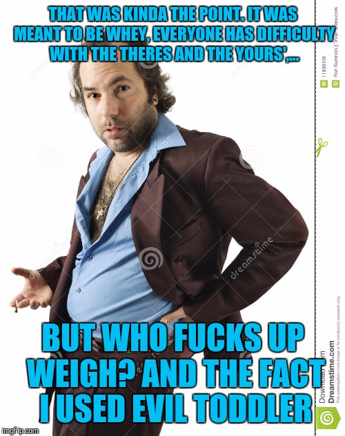 THAT WAS KINDA THE POINT. IT WAS MEANT TO BE WHEY, EVERYONE HAS DIFFICULTY WITH THE THERES AND THE YOURS',... BUT WHO F**KS UP WEIGH? AND TH | made w/ Imgflip meme maker