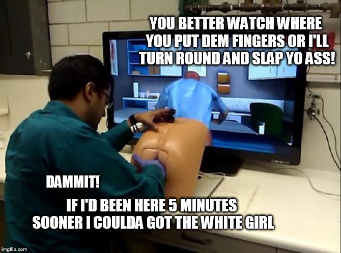Proctology Simulator Lab 30326
Black Women | YOU BETTER WATCH WHERE YOU PUT DEM FINGERS OR I'LL TURN ROUND AND SLAP YO ASS! IF I'D BEEN HERE 5 MINUTES SOONER I COULDA GOT THE WHITE GIRL; DAMMIT! | image tagged in poctology simulator,simulator | made w/ Imgflip meme maker