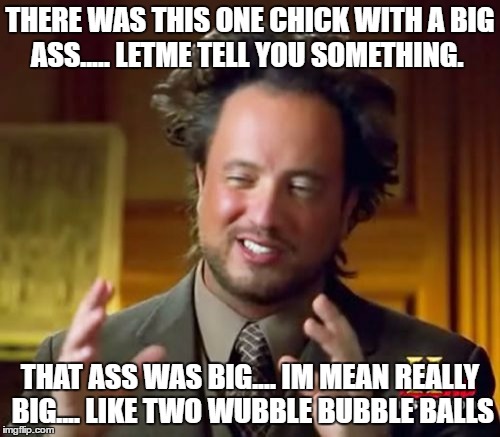 Ancient Aliens Meme | THERE WAS THIS ONE CHICK WITH A BIG ASS..... LETME TELL YOU SOMETHING. THAT ASS WAS BIG.... IM MEAN REALLY BIG.... LIKE TWO WUBBLE BUBBLE BALLS | image tagged in memes,ancient aliens | made w/ Imgflip meme maker
