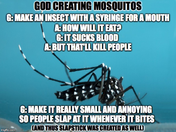 God Creating Mosquitos | GOD CREATING MOSQUITOS; G: MAKE AN INSECT WITH A SYRINGE FOR A MOUTH; A: HOW WILL IT EAT? G: IT SUCKS BLOOD; A: BUT THAT’LL KILL PEOPLE; G: MAKE IT REALLY SMALL AND ANNOYING SO PEOPLE SLAP AT IT WHENEVER IT BITES; (AND THUS SLAPSTICK WAS CREATED AS WELL) | image tagged in god creates,mosquitos | made w/ Imgflip meme maker