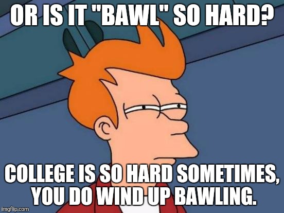 Futurama Fry Meme | OR IS IT "BAWL" SO HARD? COLLEGE IS SO HARD SOMETIMES, YOU DO WIND UP BAWLING. | image tagged in memes,futurama fry | made w/ Imgflip meme maker