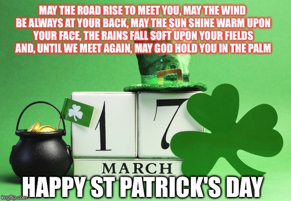 st patrick's day | MAY THE ROAD RISE TO MEET YOU,
MAY THE WIND BE ALWAYS AT YOUR BACK,
MAY THE SUN SHINE WARM UPON YOUR FACE,
THE RAINS FALL SOFT UPON YOUR FIELDS AND,
UNTIL WE MEET AGAIN,
MAY GOD HOLD YOU IN THE PALM; HAPPY ST PATRICK'S DAY | image tagged in st patrick's day | made w/ Imgflip meme maker