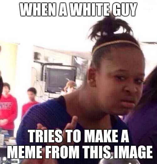Sorry for the misappropriation | WHEN A WHITE GUY; TRIES TO MAKE A MEME FROM THIS IMAGE | image tagged in memes,black girl wat | made w/ Imgflip meme maker