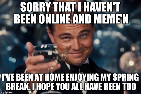 Leonardo Dicaprio Cheers | SORRY THAT I HAVEN'T BEEN ONLINE AND MEME'N; I'VE BEEN AT HOME ENJOYING MY SPRING BREAK. I HOPE YOU ALL HAVE BEEN TOO | image tagged in memes,leonardo dicaprio cheers | made w/ Imgflip meme maker