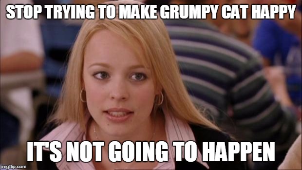 Its Not Going To Happen | STOP TRYING TO MAKE GRUMPY CAT HAPPY; IT'S NOT GOING TO HAPPEN | image tagged in memes,its not going to happen | made w/ Imgflip meme maker