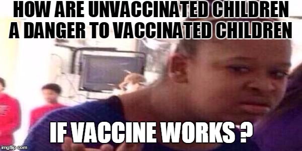 How? | HOW ARE UNVACCINATED CHILDREN A DANGER TO VACCINATED CHILDREN; IF VACCINE WORKS ? | image tagged in syringe vaccine medicine,vaccine,vaccines | made w/ Imgflip meme maker
