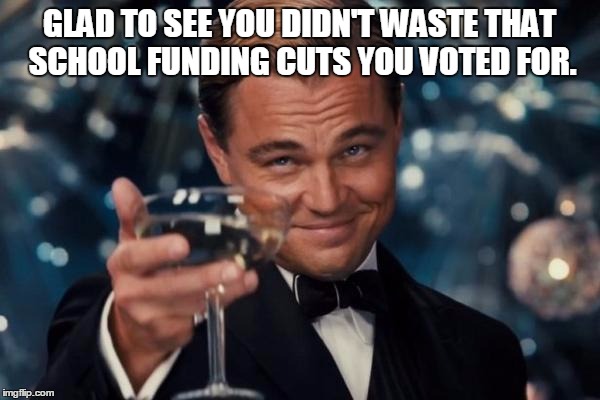 Leonardo Dicaprio Cheers Meme | GLAD TO SEE YOU DIDN'T WASTE THAT SCHOOL FUNDING CUTS YOU VOTED FOR. | image tagged in memes,leonardo dicaprio cheers | made w/ Imgflip meme maker