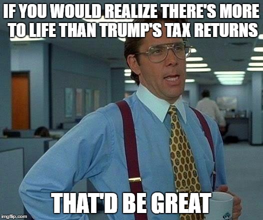 That Would Be Great | IF YOU WOULD REALIZE THERE'S MORE TO LIFE THAN TRUMP'S TAX RETURNS; THAT'D BE GREAT | image tagged in memes,that would be great | made w/ Imgflip meme maker