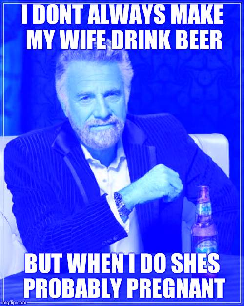 The Most Interesting Man In The World | I DONT ALWAYS MAKE MY WIFE DRINK BEER; BUT WHEN I DO SHES PROBABLY PREGNANT | image tagged in memes,the most interesting man in the world | made w/ Imgflip meme maker