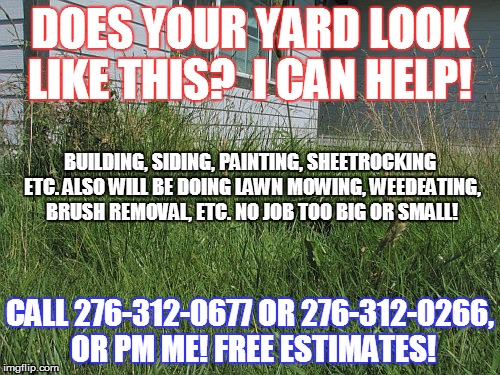 Overgrown yard | DOES YOUR YARD LOOK LIKE THIS? 
I CAN HELP! BUILDING, SIDING, PAINTING, SHEETROCKING ETC. ALSO WILL BE DOING LAWN MOWING, WEEDEATING, BRUSH REMOVAL, ETC. NO JOB TOO BIG OR SMALL! CALL 276-312-0677 OR 276-312-0266, OR PM ME! FREE ESTIMATES! | image tagged in overgrown yard | made w/ Imgflip meme maker