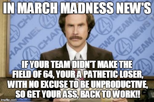 Ron Burgundy Meme | IN MARCH MADNESS NEW'S; IF YOUR TEAM DIDN'T MAKE THE FIELD OF 64, YOUR A PATHETIC LOSER, WITH NO EXCUSE TO BE UNPRODUCTIVE, SO GET YOUR ASS, BACK TO WORK!! | image tagged in memes,ron burgundy | made w/ Imgflip meme maker