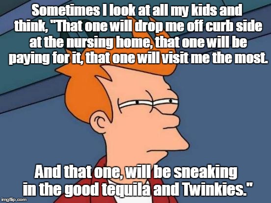 Futurama Fry | Sometimes I look at all my kids and think, "That one will drop me off curb side at the nursing home, that one will be paying for it, that one will visit me the most. And that one, will be sneaking in the good tequila and Twinkies." | image tagged in memes,futurama fry | made w/ Imgflip meme maker