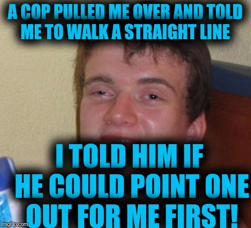 10 Guy Meme | A COP PULLED ME OVER AND TOLD ME TO WALK A STRAIGHT LINE; I TOLD HIM IF HE COULD POINT ONE OUT FOR ME FIRST! | image tagged in memes,10 guy | made w/ Imgflip meme maker