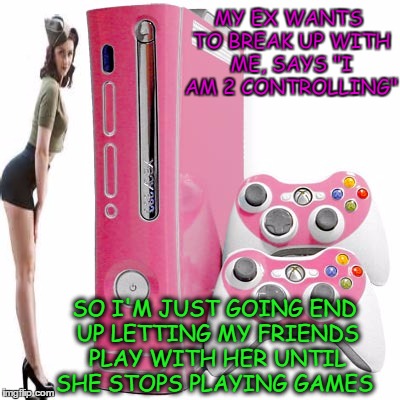 My Xbox cant take anymore downloads.(ex week) | MY EX WANTS TO BREAK UP WITH ME, SAYS "I AM 2 CONTROLLING"; SO I'M JUST GOING END UP LETTING MY FRIENDS PLAY WITH HER UNTIL SHE STOPS PLAYING GAMES | image tagged in ex week,xbox,control freak,gamestop,memes | made w/ Imgflip meme maker