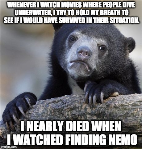Confession Bear Meme | WHENEVER I WATCH MOVIES WHERE PEOPLE DIVE UNDERWATER, I TRY TO HOLD MY BREATH TO SEE IF I WOULD HAVE SURVIVED IN THEIR SITUATION. I NEARLY DIED WHEN I WATCHED FINDING NEMO | image tagged in memes,confession bear | made w/ Imgflip meme maker