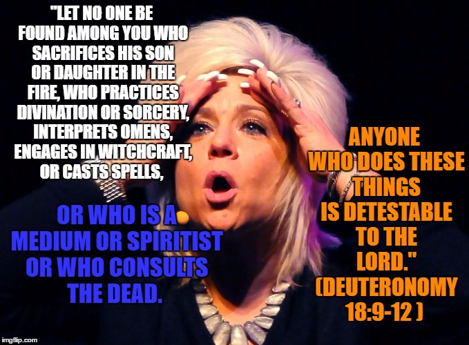 Long Island Medium | ANYONE WHO DOES THESE THINGS IS DETESTABLE TO THE LORD." (DEUTERONOMY 18:9-12 ); "LET NO ONE BE FOUND AMONG YOU WHO SACRIFICES HIS SON OR DAUGHTER IN THE FIRE, WHO PRACTICES DIVINATION OR SORCERY, INTERPRETS OMENS, ENGAGES IN WITCHCRAFT, OR CASTS SPELLS, OR WHO IS A MEDIUM OR SPIRITIST OR WHO CONSULTS THE DEAD. | image tagged in long island medium | made w/ Imgflip meme maker