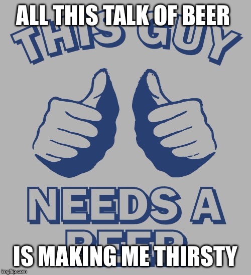 ALL THIS TALK OF BEER; IS MAKING ME THIRSTY | image tagged in beer,funny | made w/ Imgflip meme maker