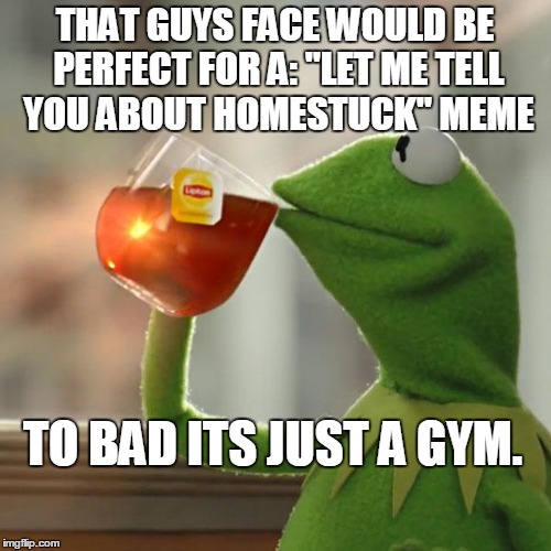 But That's None Of My Business Meme | THAT GUYS FACE WOULD BE PERFECT FOR A: "LET ME TELL YOU ABOUT HOMESTUCK" MEME TO BAD ITS JUST A GYM. | image tagged in memes,but thats none of my business,kermit the frog | made w/ Imgflip meme maker