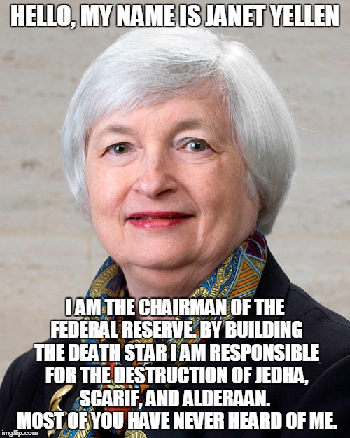 HELLO, MY NAME IS JANET YELLEN; I AM THE CHAIRMAN OF THE FEDERAL RESERVE. BY BUILDING THE DEATH STAR I AM RESPONSIBLE FOR THE DESTRUCTION OF JEDHA, SCARIF, AND ALDERAAN.  MOST OF YOU HAVE NEVER HEARD OF ME. | made w/ Imgflip meme maker