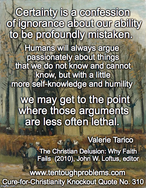 CCCQ No 310, Tarico, Certainty is a confession of ignorance about our ability to be profoundly mistaken | Certainty is a confession of ignorance about our ability to be profoundly mistaken. Humans will always argue passionately about things that we do not know and cannot know, but with a little more self-knowledge and humility; we may get to the point where those arguments     are less often lethal. Valerie Tarico; The Christian Delusion: Why Faith Fails  (2010), John W. Loftus, editor; Cure-for-Christianity Knockout Quote No. 310; www.tentoughproblems.com | image tagged in memes,atheism,david madison,anti-religion,humanism | made w/ Imgflip meme maker