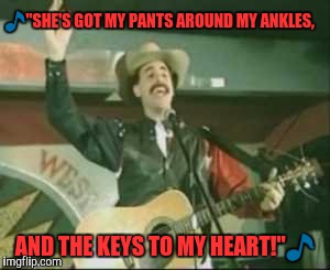 country song borat | 🎵"SHE'S GOT MY PANTS AROUND MY ANKLES, AND THE KEYS TO MY HEART!"🎵 | image tagged in country song borat | made w/ Imgflip meme maker