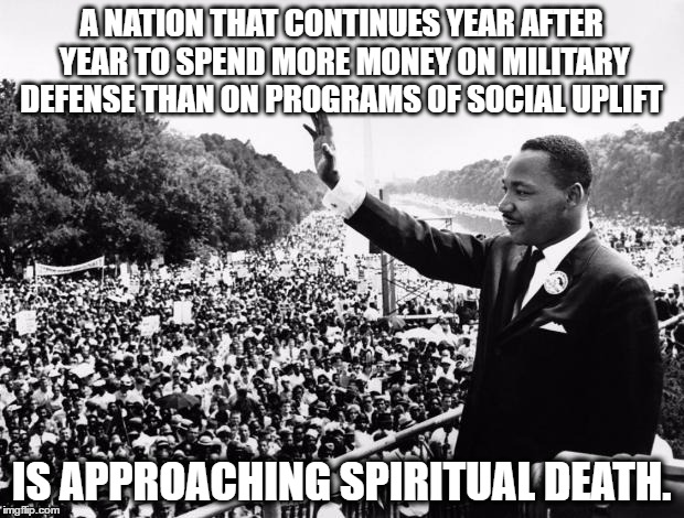 martin Luther King Jr  | A NATION THAT CONTINUES YEAR AFTER YEAR TO SPEND MORE MONEY ON MILITARY DEFENSE THAN ON PROGRAMS OF SOCIAL UPLIFT; IS APPROACHING SPIRITUAL DEATH. | image tagged in martin luther king jr | made w/ Imgflip meme maker