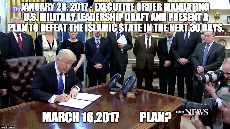 Trump Talk | JANUARY 28, 2017 - EXECUTIVE ORDER MANDATING U.S. MILITARY LEADERSHIP DRAFT AND PRESENT A PLAN TO DEFEAT THE ISLAMIC STATE IN THE NEXT 30 DAYS. MARCH 16,2017         PLAN? | image tagged in trump,isis,terrorism,generals | made w/ Imgflip meme maker