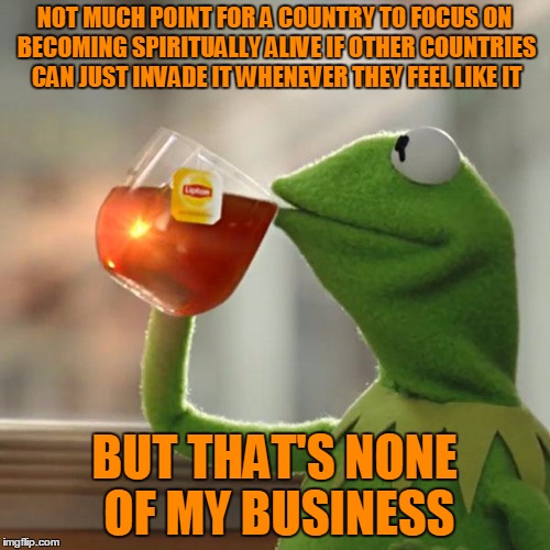 But That's None Of My Business Meme | NOT MUCH POINT FOR A COUNTRY TO FOCUS ON BECOMING SPIRITUALLY ALIVE IF OTHER COUNTRIES CAN JUST INVADE IT WHENEVER THEY FEEL LIKE IT BUT THA | image tagged in memes,but thats none of my business,kermit the frog | made w/ Imgflip meme maker