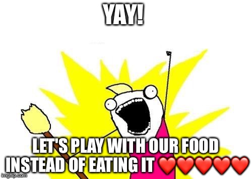 X All The Y | YAY! LET'S PLAY WITH OUR FOOD INSTEAD OF EATING IT ❤❤❤❤❤ | image tagged in memes,x all the y | made w/ Imgflip meme maker