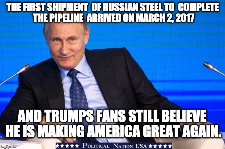 THE FIRST SHIPMENT 
OF RUSSIAN STEEL TO 
COMPLETE THE PIPELINE 
ARRIVED ON MARCH 2, 2017; AND TRUMPS FANS STILL BELIEVE HE IS MAKING AMERICA GREAT AGAIN. | image tagged in nevertrump,never trump,nevertrump meme,dumptrump,dump trump | made w/ Imgflip meme maker