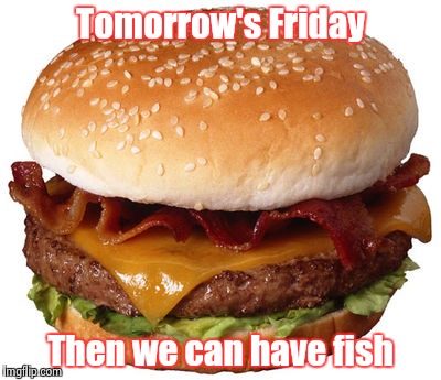 Tomorrow's Friday Then we can have fish | image tagged in bacon cheeseburger | made w/ Imgflip meme maker