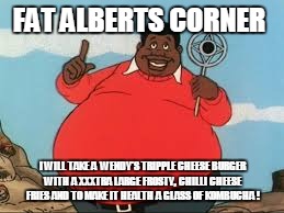 Fat Albert | FAT ALBERTS CORNER; I WILL TAKE A  WENDY'S TRIPPLE CHEESE BURGER WITH A XXXTRA LARGE FROSTY, CHILLI CHEESE FRIES AND TO MAKE IT HEALTH A GLASS OF KOMBUCHA ! | image tagged in fat albert | made w/ Imgflip meme maker