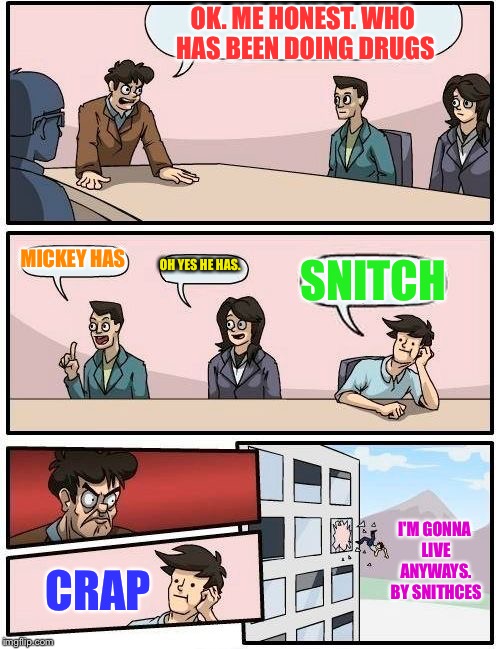 Boardroom Meeting Suggestion Meme | OK. ME HONEST. WHO HAS BEEN DOING DRUGS; MICKEY HAS; OH YES HE HAS. SNITCH; I'M GONNA LIVE ANYWAYS. BY SNITHCES; CRAP | image tagged in memes,boardroom meeting suggestion | made w/ Imgflip meme maker