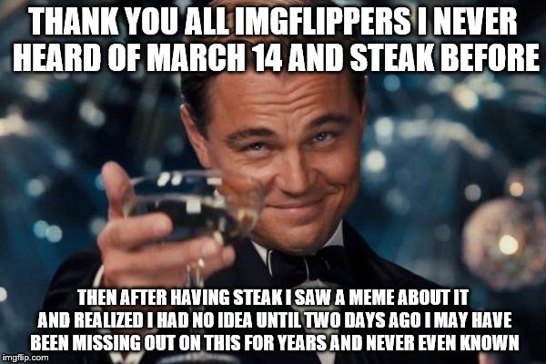 Leonardo Dicaprio Cheers Meme | THANK YOU ALL IMGFLIPPERS I NEVER HEARD OF MARCH 14 AND STEAK BEFORE; THEN AFTER HAVING STEAK I SAW A MEME ABOUT IT AND REALIZED I HAD NO IDEA UNTIL TWO DAYS AGO I MAY HAVE BEEN MISSING OUT ON THIS FOR YEARS AND NEVER EVEN KNOWN | image tagged in memes,leonardo dicaprio cheers | made w/ Imgflip meme maker