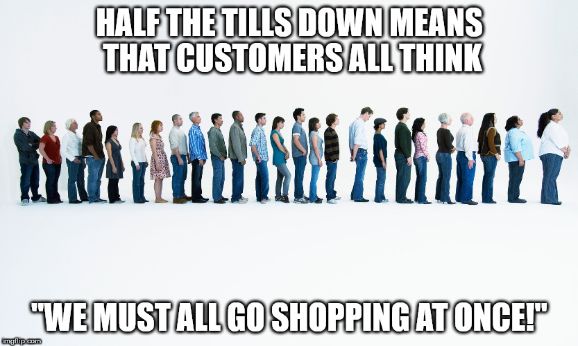Queue | HALF THE TILLS DOWN MEANS THAT CUSTOMERS ALL THINK; "WE MUST ALL GO SHOPPING AT ONCE!" | image tagged in queue | made w/ Imgflip meme maker