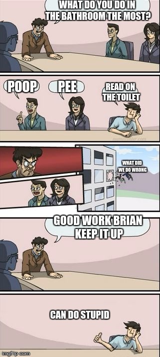 Boardroom Meeting Sugg 2 | WHAT DO YOU DO IN THE BATHROOM THE MOST? POOP; PEE; READ ON THE TOILET; WHAT DID WE DO WRONG; GOOD WORK BRIAN KEEP IT UP; CAN DO STUPID | image tagged in boardroom meeting sugg 2 | made w/ Imgflip meme maker