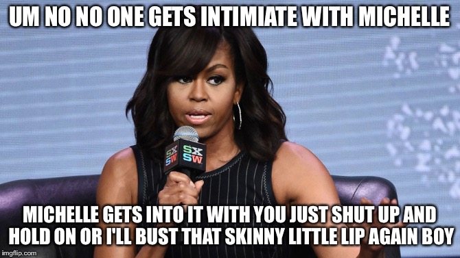 UM NO NO ONE GETS INTIMIATE WITH MICHELLE; MICHELLE GETS INTO IT WITH YOU JUST SHUT UP AND HOLD ON OR I'LL BUST THAT SKINNY LITTLE LIP AGAIN BOY | image tagged in michelle obama,memes | made w/ Imgflip meme maker