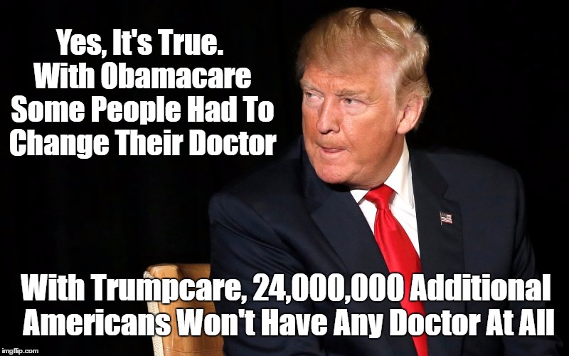 Under Obamacare Some Americans Had To Change Their Doctor. Under Trumpcare, 24,000,000 Americans Won't Have Any Doctor At All | Yes, It's True. With Obamacare Some People Had To Change Their Doctor With Trumpcare, 24,000,000 Additional Americans Won't Have Any Doctor  | image tagged in trumpcare nightmare,catastrophic trumpcare,trumpcare removes coverage from 24 million,trump's death panel's are real | made w/ Imgflip meme maker
