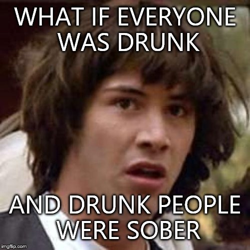 Conspiracy Keanu | WHAT IF EVERYONE WAS DRUNK; AND DRUNK PEOPLE WERE SOBER | image tagged in memes,conspiracy keanu | made w/ Imgflip meme maker