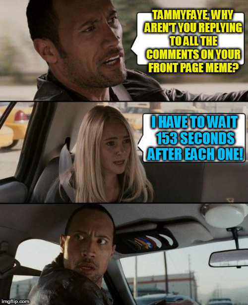 WHY!!!!?????? | TAMMYFAYE, WHY AREN'T YOU REPLYING TO ALL THE COMMENTS ON YOUR FRONT PAGE MEME? I HAVE TO WAIT 153 SECONDS AFTER EACH ONE! | image tagged in memes,the rock driving | made w/ Imgflip meme maker