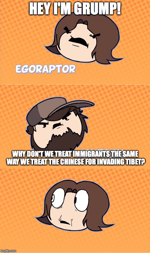 Hey I'm Grump | HEY I'M GRUMP! WHY DON'T WE TREAT IMMIGRANTS THE SAME WAY WE TREAT THE CHINESE FOR INVADING TIBET? | image tagged in hey i'm grump,game grumps,jontron,racism,alt right,alternative facts | made w/ Imgflip meme maker