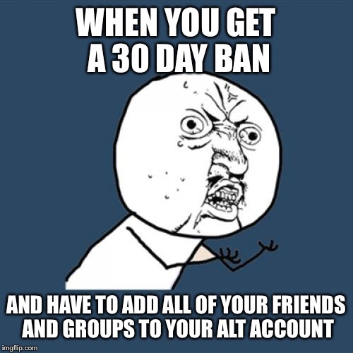 Y U No | WHEN YOU GET A 30 DAY BAN; AND HAVE TO ADD ALL OF YOUR FRIENDS AND GROUPS TO YOUR ALT ACCOUNT | image tagged in memes,y u no | made w/ Imgflip meme maker