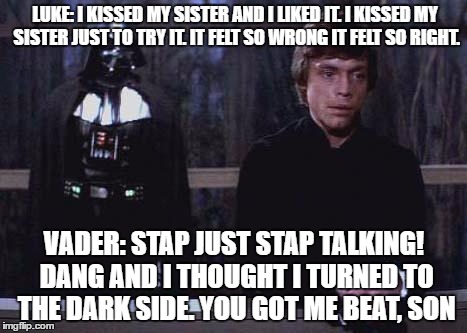 Darth Vader Luke Skywalker | LUKE: I KISSED MY SISTER AND I LIKED IT. I KISSED MY SISTER JUST TO TRY IT. IT FELT SO WRONG IT FELT SO RIGHT. VADER: STAP JUST STAP TALKING! DANG AND I THOUGHT I TURNED TO THE DARK SIDE. YOU GOT ME BEAT, SON | image tagged in darth vader luke skywalker | made w/ Imgflip meme maker